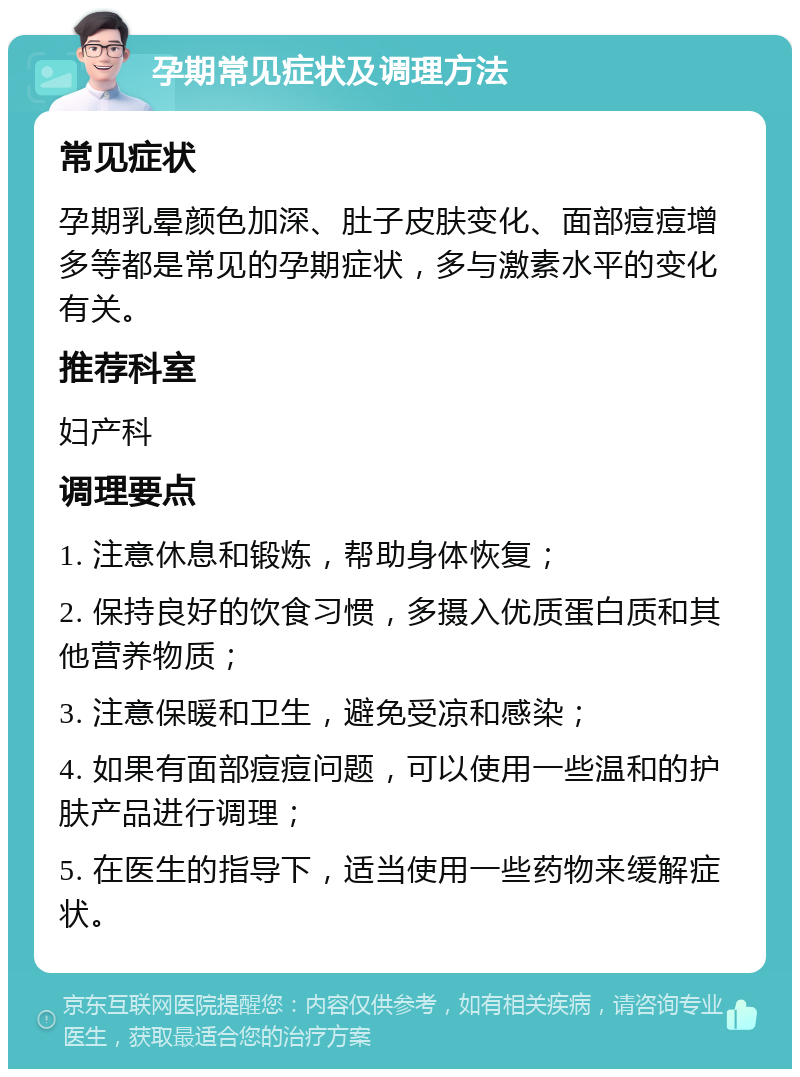 孕期常见症状及调理方法 常见症状 孕期乳晕颜色加深、肚子皮肤变化、面部痘痘增多等都是常见的孕期症状，多与激素水平的变化有关。 推荐科室 妇产科 调理要点 1. 注意休息和锻炼，帮助身体恢复； 2. 保持良好的饮食习惯，多摄入优质蛋白质和其他营养物质； 3. 注意保暖和卫生，避免受凉和感染； 4. 如果有面部痘痘问题，可以使用一些温和的护肤产品进行调理； 5. 在医生的指导下，适当使用一些药物来缓解症状。