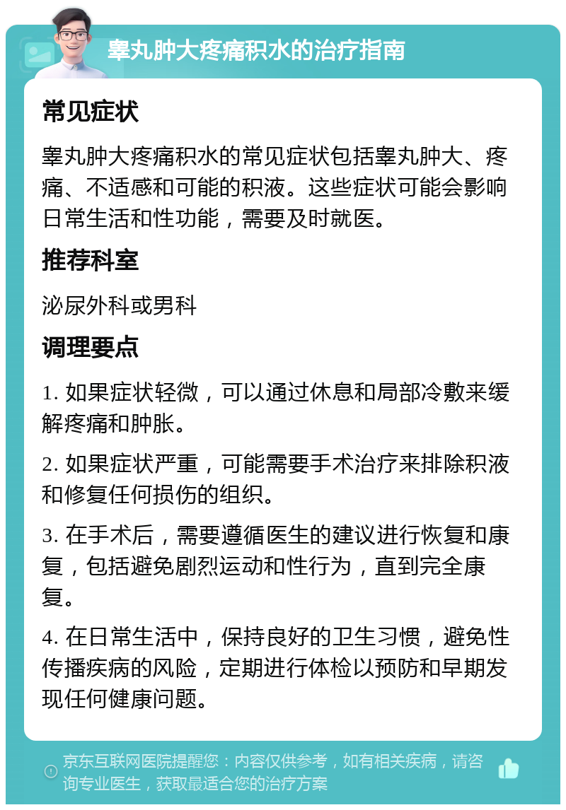 睾丸肿大疼痛积水的治疗指南 常见症状 睾丸肿大疼痛积水的常见症状包括睾丸肿大、疼痛、不适感和可能的积液。这些症状可能会影响日常生活和性功能，需要及时就医。 推荐科室 泌尿外科或男科 调理要点 1. 如果症状轻微，可以通过休息和局部冷敷来缓解疼痛和肿胀。 2. 如果症状严重，可能需要手术治疗来排除积液和修复任何损伤的组织。 3. 在手术后，需要遵循医生的建议进行恢复和康复，包括避免剧烈运动和性行为，直到完全康复。 4. 在日常生活中，保持良好的卫生习惯，避免性传播疾病的风险，定期进行体检以预防和早期发现任何健康问题。