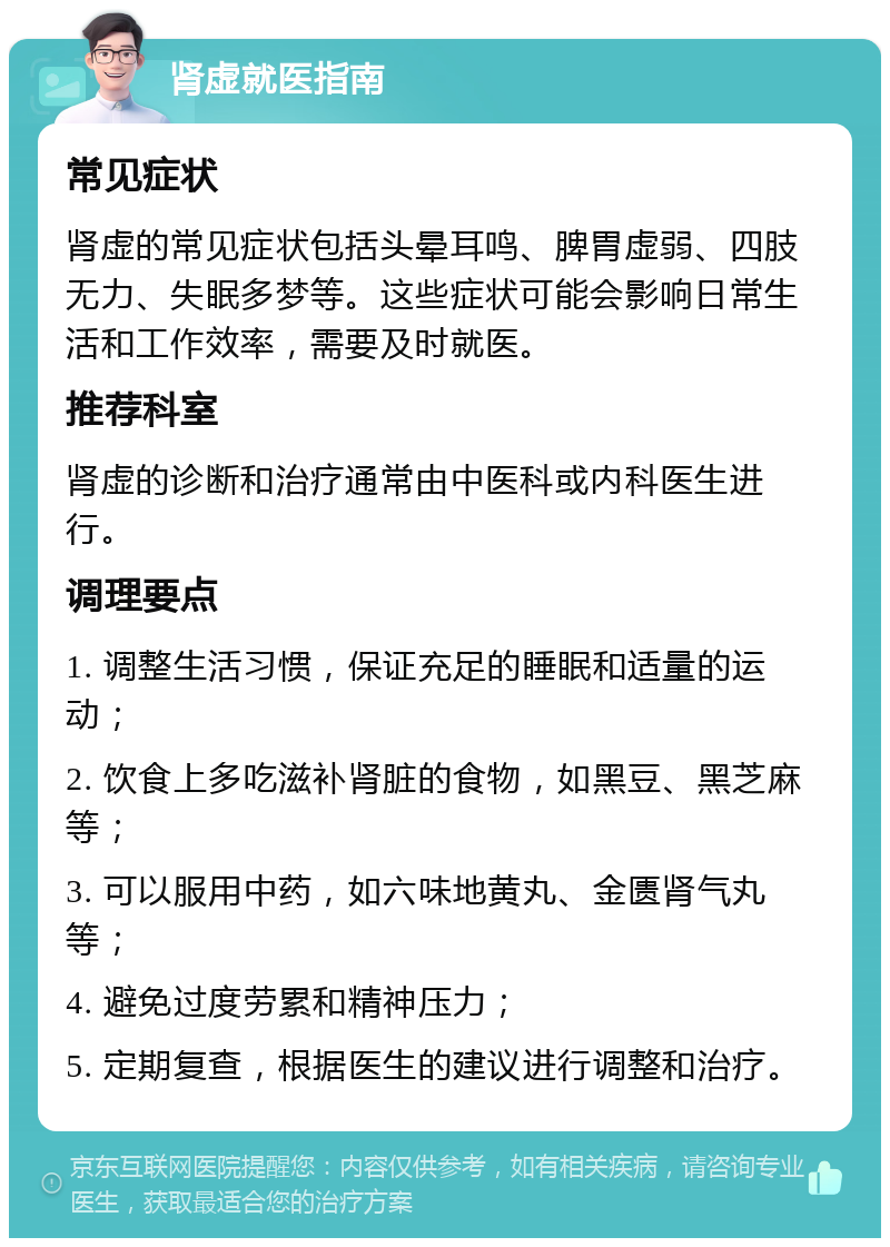 肾虚就医指南 常见症状 肾虚的常见症状包括头晕耳鸣、脾胃虚弱、四肢无力、失眠多梦等。这些症状可能会影响日常生活和工作效率，需要及时就医。 推荐科室 肾虚的诊断和治疗通常由中医科或内科医生进行。 调理要点 1. 调整生活习惯，保证充足的睡眠和适量的运动； 2. 饮食上多吃滋补肾脏的食物，如黑豆、黑芝麻等； 3. 可以服用中药，如六味地黄丸、金匮肾气丸等； 4. 避免过度劳累和精神压力； 5. 定期复查，根据医生的建议进行调整和治疗。