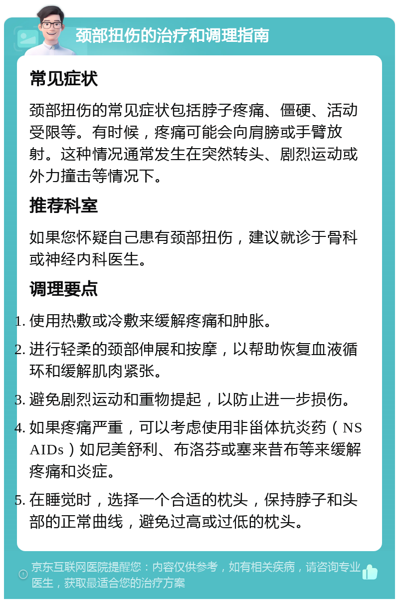 颈部扭伤的治疗和调理指南 常见症状 颈部扭伤的常见症状包括脖子疼痛、僵硬、活动受限等。有时候，疼痛可能会向肩膀或手臂放射。这种情况通常发生在突然转头、剧烈运动或外力撞击等情况下。 推荐科室 如果您怀疑自己患有颈部扭伤，建议就诊于骨科或神经内科医生。 调理要点 使用热敷或冷敷来缓解疼痛和肿胀。 进行轻柔的颈部伸展和按摩，以帮助恢复血液循环和缓解肌肉紧张。 避免剧烈运动和重物提起，以防止进一步损伤。 如果疼痛严重，可以考虑使用非甾体抗炎药（NSAIDs）如尼美舒利、布洛芬或塞来昔布等来缓解疼痛和炎症。 在睡觉时，选择一个合适的枕头，保持脖子和头部的正常曲线，避免过高或过低的枕头。