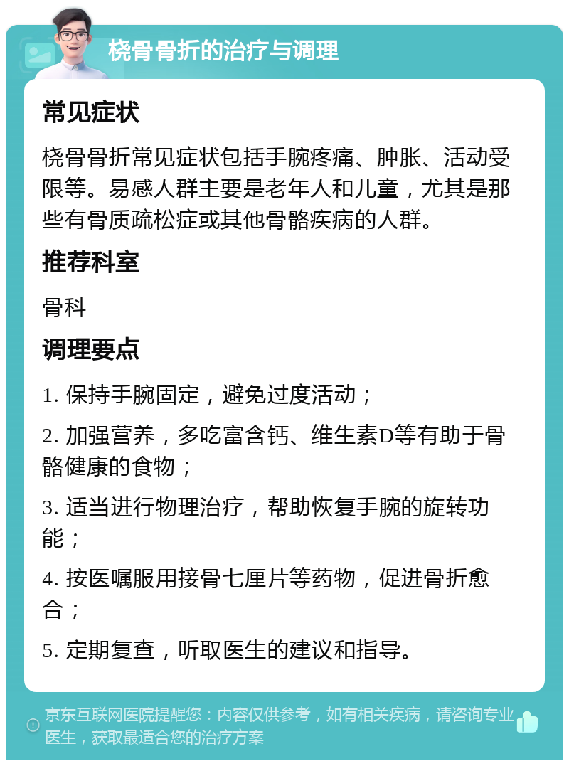 桡骨骨折的治疗与调理 常见症状 桡骨骨折常见症状包括手腕疼痛、肿胀、活动受限等。易感人群主要是老年人和儿童，尤其是那些有骨质疏松症或其他骨骼疾病的人群。 推荐科室 骨科 调理要点 1. 保持手腕固定，避免过度活动； 2. 加强营养，多吃富含钙、维生素D等有助于骨骼健康的食物； 3. 适当进行物理治疗，帮助恢复手腕的旋转功能； 4. 按医嘱服用接骨七厘片等药物，促进骨折愈合； 5. 定期复查，听取医生的建议和指导。