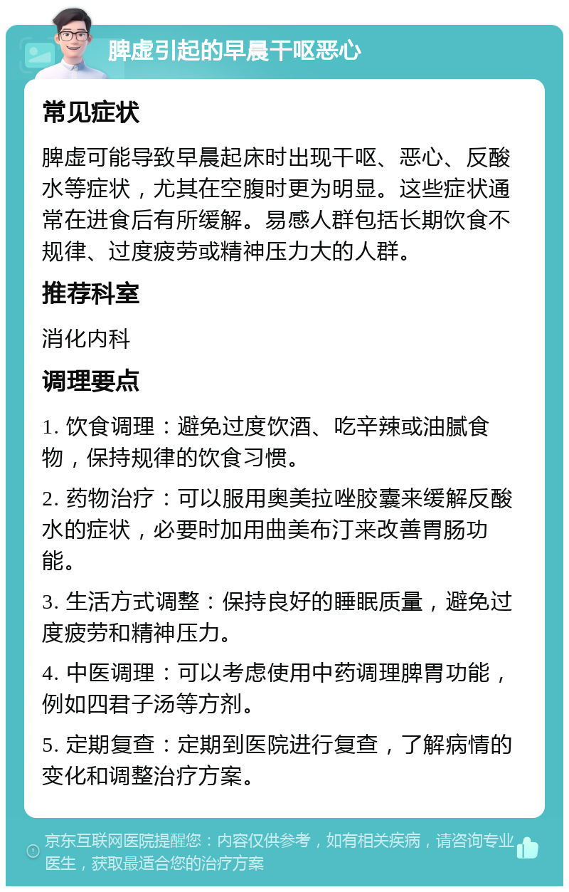 脾虚引起的早晨干呕恶心 常见症状 脾虚可能导致早晨起床时出现干呕、恶心、反酸水等症状，尤其在空腹时更为明显。这些症状通常在进食后有所缓解。易感人群包括长期饮食不规律、过度疲劳或精神压力大的人群。 推荐科室 消化内科 调理要点 1. 饮食调理：避免过度饮酒、吃辛辣或油腻食物，保持规律的饮食习惯。 2. 药物治疗：可以服用奥美拉唑胶囊来缓解反酸水的症状，必要时加用曲美布汀来改善胃肠功能。 3. 生活方式调整：保持良好的睡眠质量，避免过度疲劳和精神压力。 4. 中医调理：可以考虑使用中药调理脾胃功能，例如四君子汤等方剂。 5. 定期复查：定期到医院进行复查，了解病情的变化和调整治疗方案。