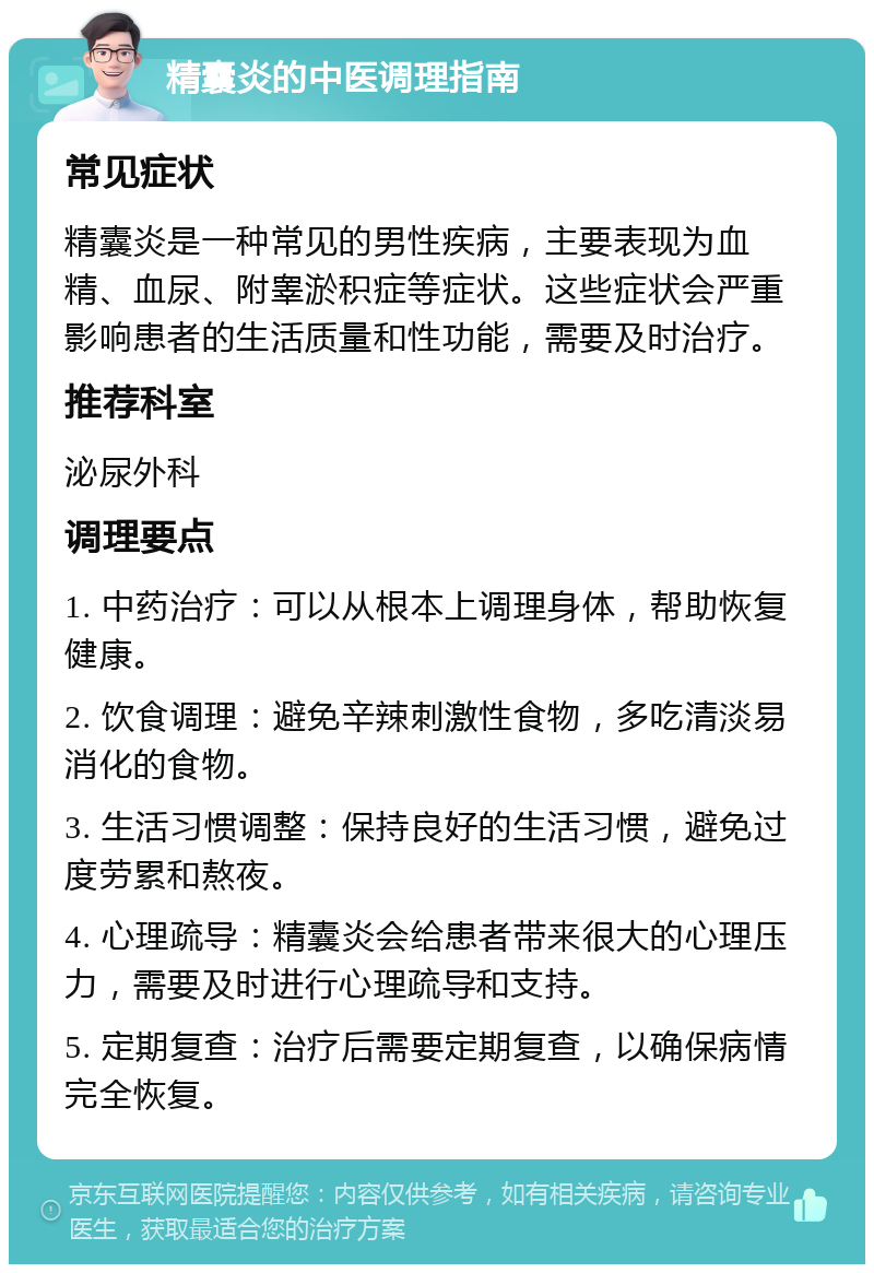 精囊炎的中医调理指南 常见症状 精囊炎是一种常见的男性疾病，主要表现为血精、血尿、附睾淤积症等症状。这些症状会严重影响患者的生活质量和性功能，需要及时治疗。 推荐科室 泌尿外科 调理要点 1. 中药治疗：可以从根本上调理身体，帮助恢复健康。 2. 饮食调理：避免辛辣刺激性食物，多吃清淡易消化的食物。 3. 生活习惯调整：保持良好的生活习惯，避免过度劳累和熬夜。 4. 心理疏导：精囊炎会给患者带来很大的心理压力，需要及时进行心理疏导和支持。 5. 定期复查：治疗后需要定期复查，以确保病情完全恢复。