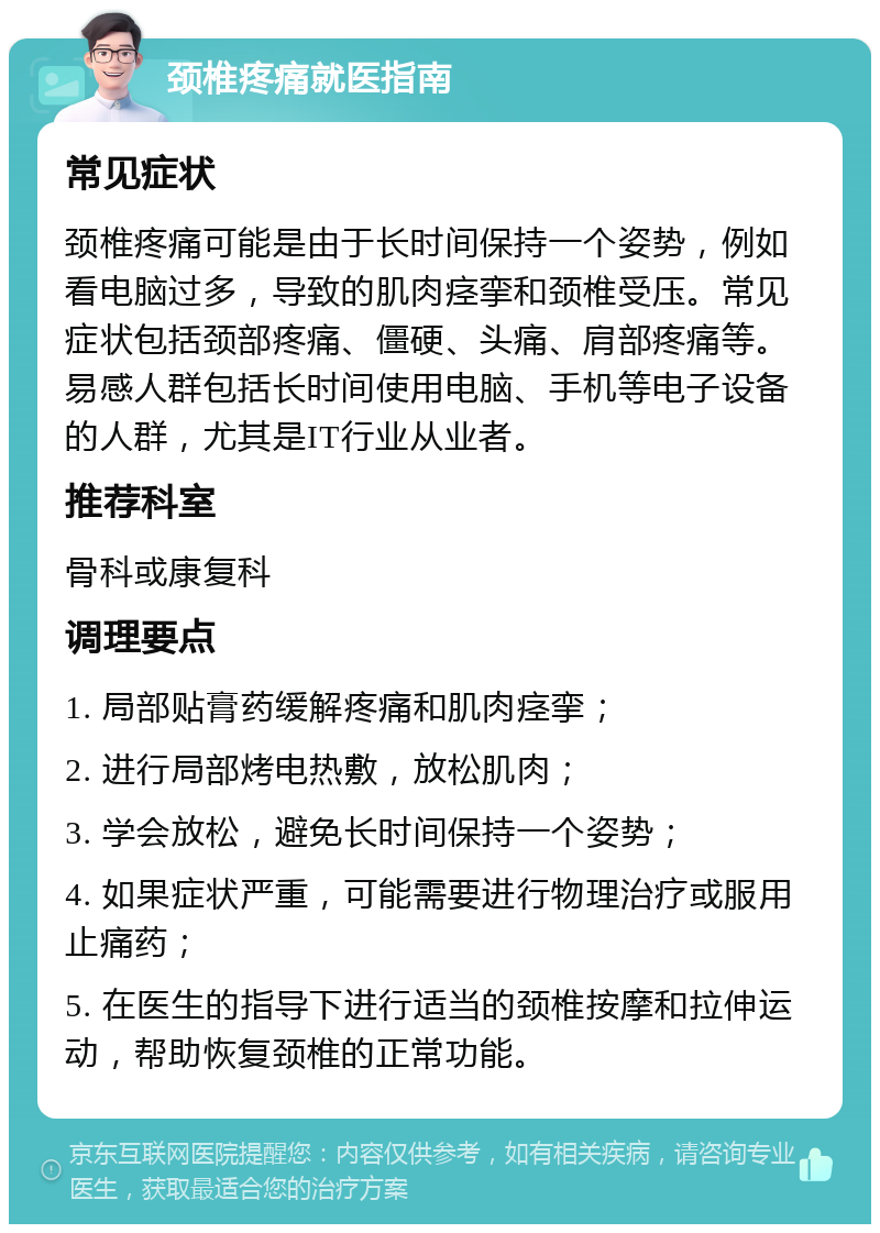 颈椎疼痛就医指南 常见症状 颈椎疼痛可能是由于长时间保持一个姿势，例如看电脑过多，导致的肌肉痉挛和颈椎受压。常见症状包括颈部疼痛、僵硬、头痛、肩部疼痛等。易感人群包括长时间使用电脑、手机等电子设备的人群，尤其是IT行业从业者。 推荐科室 骨科或康复科 调理要点 1. 局部贴膏药缓解疼痛和肌肉痉挛； 2. 进行局部烤电热敷，放松肌肉； 3. 学会放松，避免长时间保持一个姿势； 4. 如果症状严重，可能需要进行物理治疗或服用止痛药； 5. 在医生的指导下进行适当的颈椎按摩和拉伸运动，帮助恢复颈椎的正常功能。