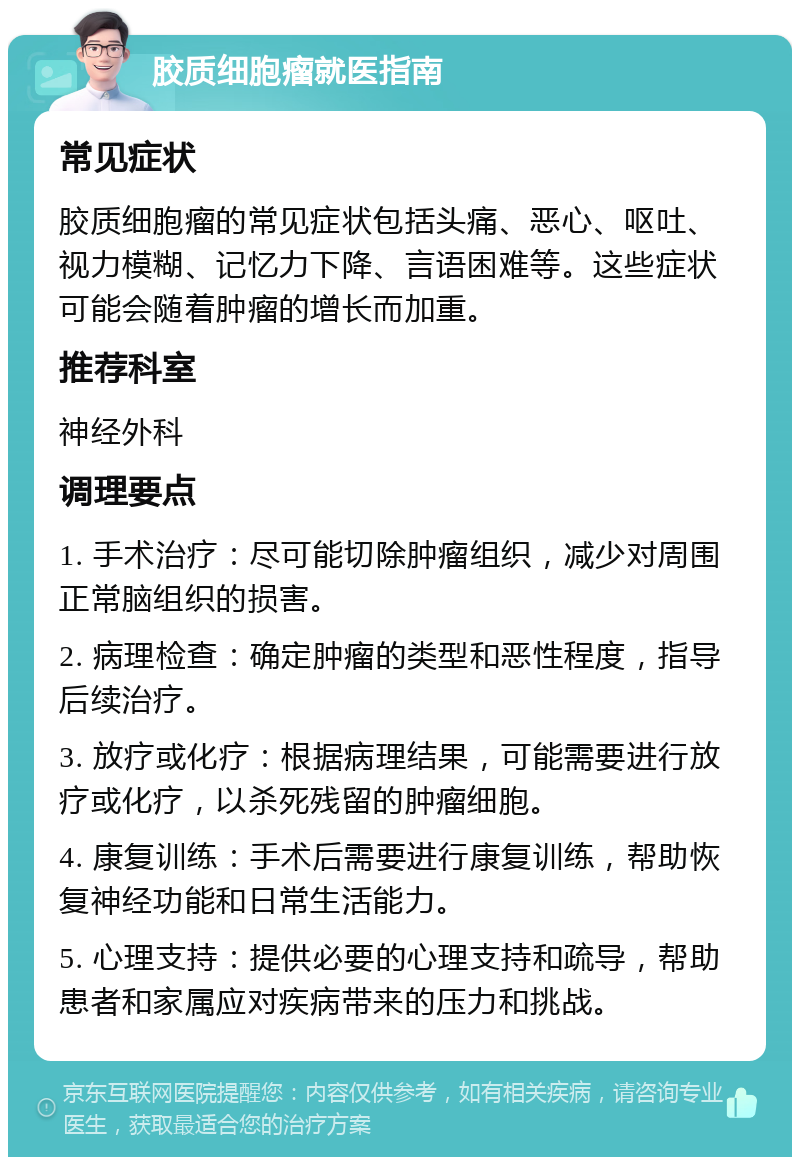 胶质细胞瘤就医指南 常见症状 胶质细胞瘤的常见症状包括头痛、恶心、呕吐、视力模糊、记忆力下降、言语困难等。这些症状可能会随着肿瘤的增长而加重。 推荐科室 神经外科 调理要点 1. 手术治疗：尽可能切除肿瘤组织，减少对周围正常脑组织的损害。 2. 病理检查：确定肿瘤的类型和恶性程度，指导后续治疗。 3. 放疗或化疗：根据病理结果，可能需要进行放疗或化疗，以杀死残留的肿瘤细胞。 4. 康复训练：手术后需要进行康复训练，帮助恢复神经功能和日常生活能力。 5. 心理支持：提供必要的心理支持和疏导，帮助患者和家属应对疾病带来的压力和挑战。