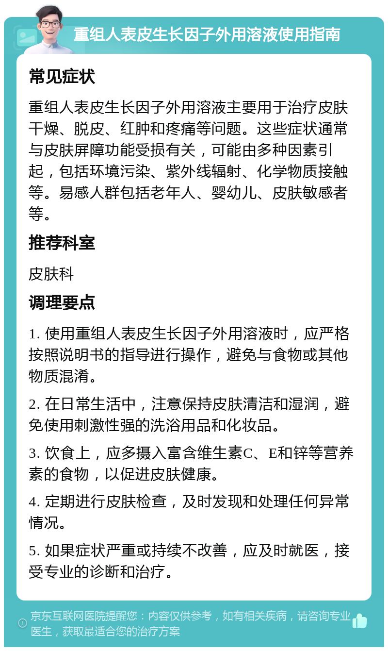 重组人表皮生长因子外用溶液使用指南 常见症状 重组人表皮生长因子外用溶液主要用于治疗皮肤干燥、脱皮、红肿和疼痛等问题。这些症状通常与皮肤屏障功能受损有关，可能由多种因素引起，包括环境污染、紫外线辐射、化学物质接触等。易感人群包括老年人、婴幼儿、皮肤敏感者等。 推荐科室 皮肤科 调理要点 1. 使用重组人表皮生长因子外用溶液时，应严格按照说明书的指导进行操作，避免与食物或其他物质混淆。 2. 在日常生活中，注意保持皮肤清洁和湿润，避免使用刺激性强的洗浴用品和化妆品。 3. 饮食上，应多摄入富含维生素C、E和锌等营养素的食物，以促进皮肤健康。 4. 定期进行皮肤检查，及时发现和处理任何异常情况。 5. 如果症状严重或持续不改善，应及时就医，接受专业的诊断和治疗。