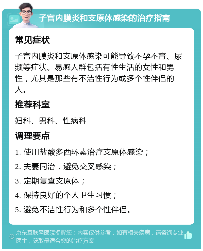 子宫内膜炎和支原体感染的治疗指南 常见症状 子宫内膜炎和支原体感染可能导致不孕不育、尿频等症状。易感人群包括有性生活的女性和男性，尤其是那些有不洁性行为或多个性伴侣的人。 推荐科室 妇科、男科、性病科 调理要点 1. 使用盐酸多西环素治疗支原体感染； 2. 夫妻同治，避免交叉感染； 3. 定期复查支原体； 4. 保持良好的个人卫生习惯； 5. 避免不洁性行为和多个性伴侣。