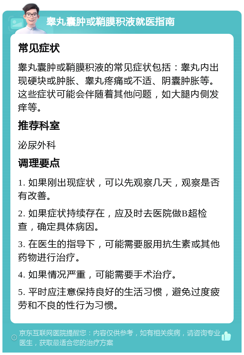 睾丸囊肿或鞘膜积液就医指南 常见症状 睾丸囊肿或鞘膜积液的常见症状包括：睾丸内出现硬块或肿胀、睾丸疼痛或不适、阴囊肿胀等。这些症状可能会伴随着其他问题，如大腿内侧发痒等。 推荐科室 泌尿外科 调理要点 1. 如果刚出现症状，可以先观察几天，观察是否有改善。 2. 如果症状持续存在，应及时去医院做B超检查，确定具体病因。 3. 在医生的指导下，可能需要服用抗生素或其他药物进行治疗。 4. 如果情况严重，可能需要手术治疗。 5. 平时应注意保持良好的生活习惯，避免过度疲劳和不良的性行为习惯。