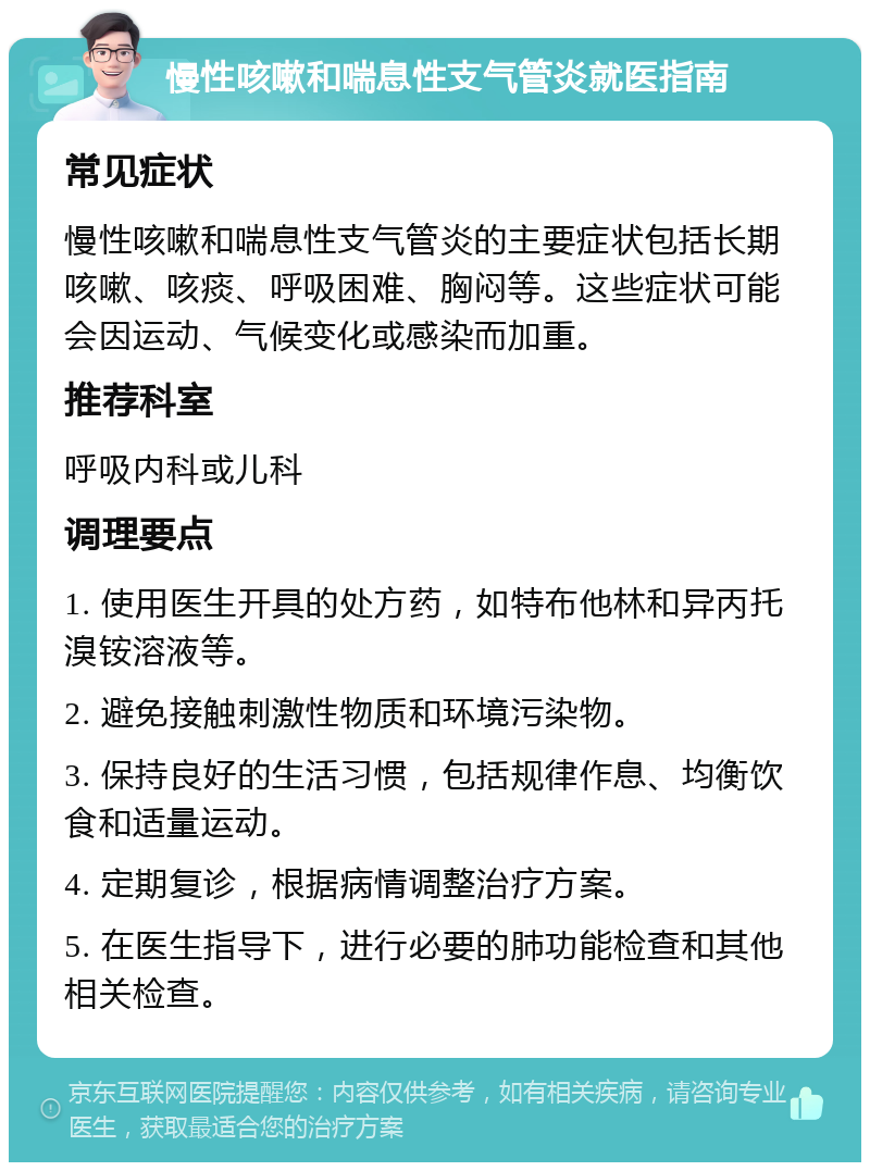 慢性咳嗽和喘息性支气管炎就医指南 常见症状 慢性咳嗽和喘息性支气管炎的主要症状包括长期咳嗽、咳痰、呼吸困难、胸闷等。这些症状可能会因运动、气候变化或感染而加重。 推荐科室 呼吸内科或儿科 调理要点 1. 使用医生开具的处方药，如特布他林和异丙托溴铵溶液等。 2. 避免接触刺激性物质和环境污染物。 3. 保持良好的生活习惯，包括规律作息、均衡饮食和适量运动。 4. 定期复诊，根据病情调整治疗方案。 5. 在医生指导下，进行必要的肺功能检查和其他相关检查。