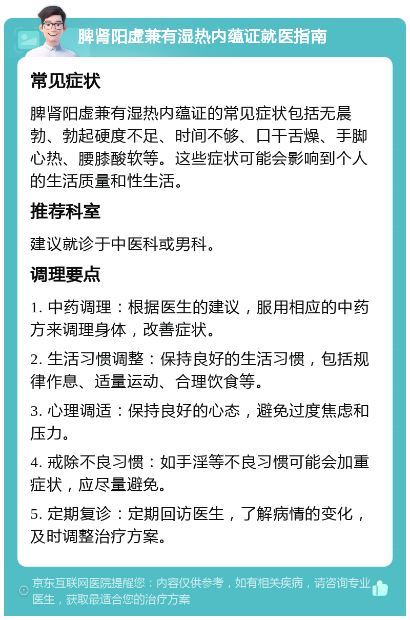 脾肾阳虚兼有湿热内蕴证就医指南 常见症状 脾肾阳虚兼有湿热内蕴证的常见症状包括无晨勃、勃起硬度不足、时间不够、口干舌燥、手脚心热、腰膝酸软等。这些症状可能会影响到个人的生活质量和性生活。 推荐科室 建议就诊于中医科或男科。 调理要点 1. 中药调理：根据医生的建议，服用相应的中药方来调理身体，改善症状。 2. 生活习惯调整：保持良好的生活习惯，包括规律作息、适量运动、合理饮食等。 3. 心理调适：保持良好的心态，避免过度焦虑和压力。 4. 戒除不良习惯：如手淫等不良习惯可能会加重症状，应尽量避免。 5. 定期复诊：定期回访医生，了解病情的变化，及时调整治疗方案。