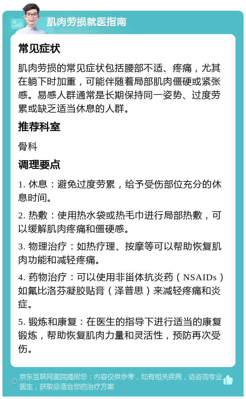 肌肉劳损就医指南 常见症状 肌肉劳损的常见症状包括腰部不适、疼痛，尤其在躺下时加重，可能伴随着局部肌肉僵硬或紧张感。易感人群通常是长期保持同一姿势、过度劳累或缺乏适当休息的人群。 推荐科室 骨科 调理要点 1. 休息：避免过度劳累，给予受伤部位充分的休息时间。 2. 热敷：使用热水袋或热毛巾进行局部热敷，可以缓解肌肉疼痛和僵硬感。 3. 物理治疗：如热疗理、按摩等可以帮助恢复肌肉功能和减轻疼痛。 4. 药物治疗：可以使用非甾体抗炎药（NSAIDs）如氟比洛芬凝胶贴膏（泽普思）来减轻疼痛和炎症。 5. 锻炼和康复：在医生的指导下进行适当的康复锻炼，帮助恢复肌肉力量和灵活性，预防再次受伤。