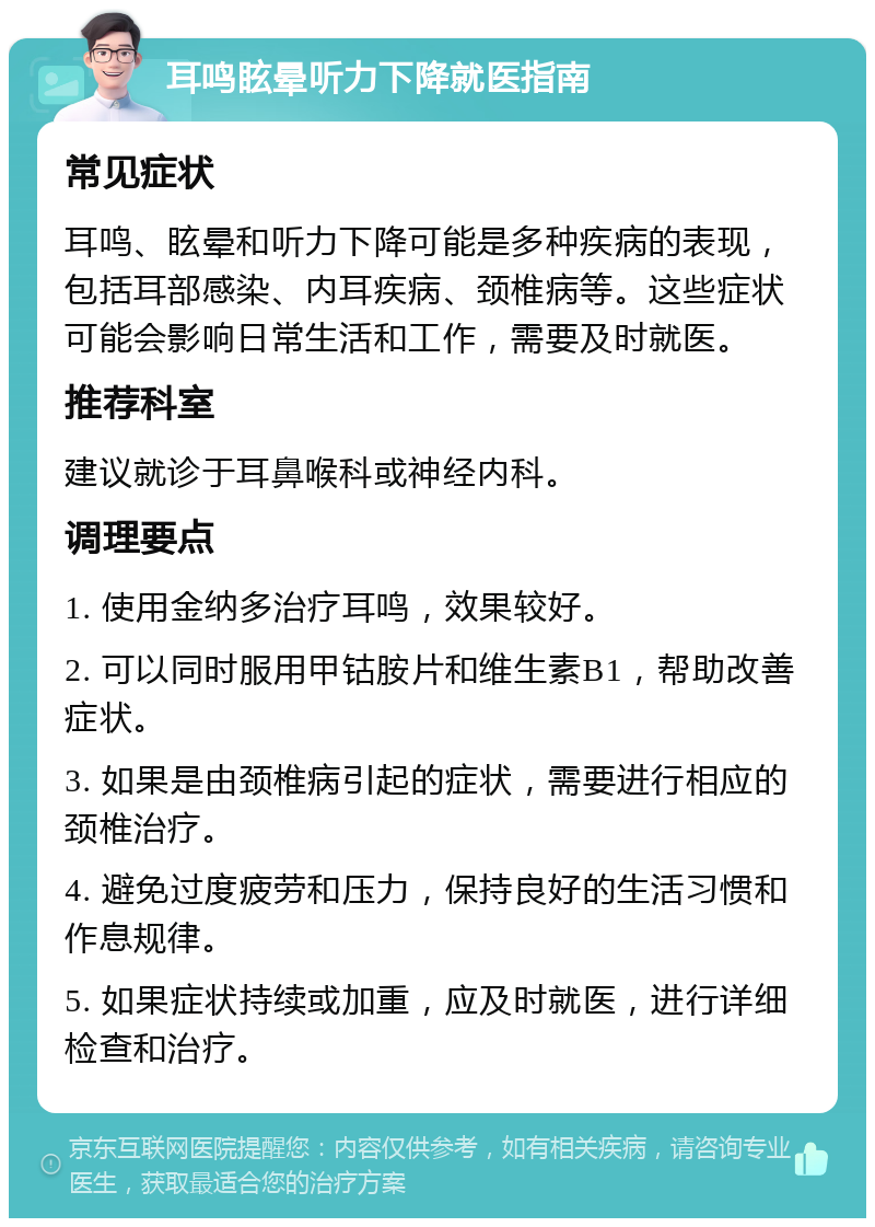 耳鸣眩晕听力下降就医指南 常见症状 耳鸣、眩晕和听力下降可能是多种疾病的表现，包括耳部感染、内耳疾病、颈椎病等。这些症状可能会影响日常生活和工作，需要及时就医。 推荐科室 建议就诊于耳鼻喉科或神经内科。 调理要点 1. 使用金纳多治疗耳鸣，效果较好。 2. 可以同时服用甲钴胺片和维生素B1，帮助改善症状。 3. 如果是由颈椎病引起的症状，需要进行相应的颈椎治疗。 4. 避免过度疲劳和压力，保持良好的生活习惯和作息规律。 5. 如果症状持续或加重，应及时就医，进行详细检查和治疗。