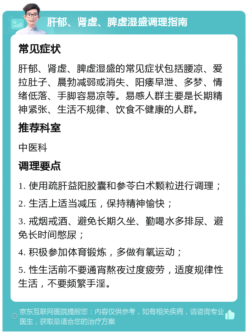 肝郁、肾虚、脾虚湿盛调理指南 常见症状 肝郁、肾虚、脾虚湿盛的常见症状包括腰凉、爱拉肚子、晨勃减弱或消失、阳痿早泄、多梦、情绪低落、手脚容易凉等。易感人群主要是长期精神紧张、生活不规律、饮食不健康的人群。 推荐科室 中医科 调理要点 1. 使用疏肝益阳胶囊和参苓白术颗粒进行调理； 2. 生活上适当减压，保持精神愉快； 3. 戒烟戒酒、避免长期久坐、勤喝水多排尿、避免长时间憋尿； 4. 积极参加体育锻炼，多做有氧运动； 5. 性生活前不要通宵熬夜过度疲劳，适度规律性生活，不要频繁手淫。