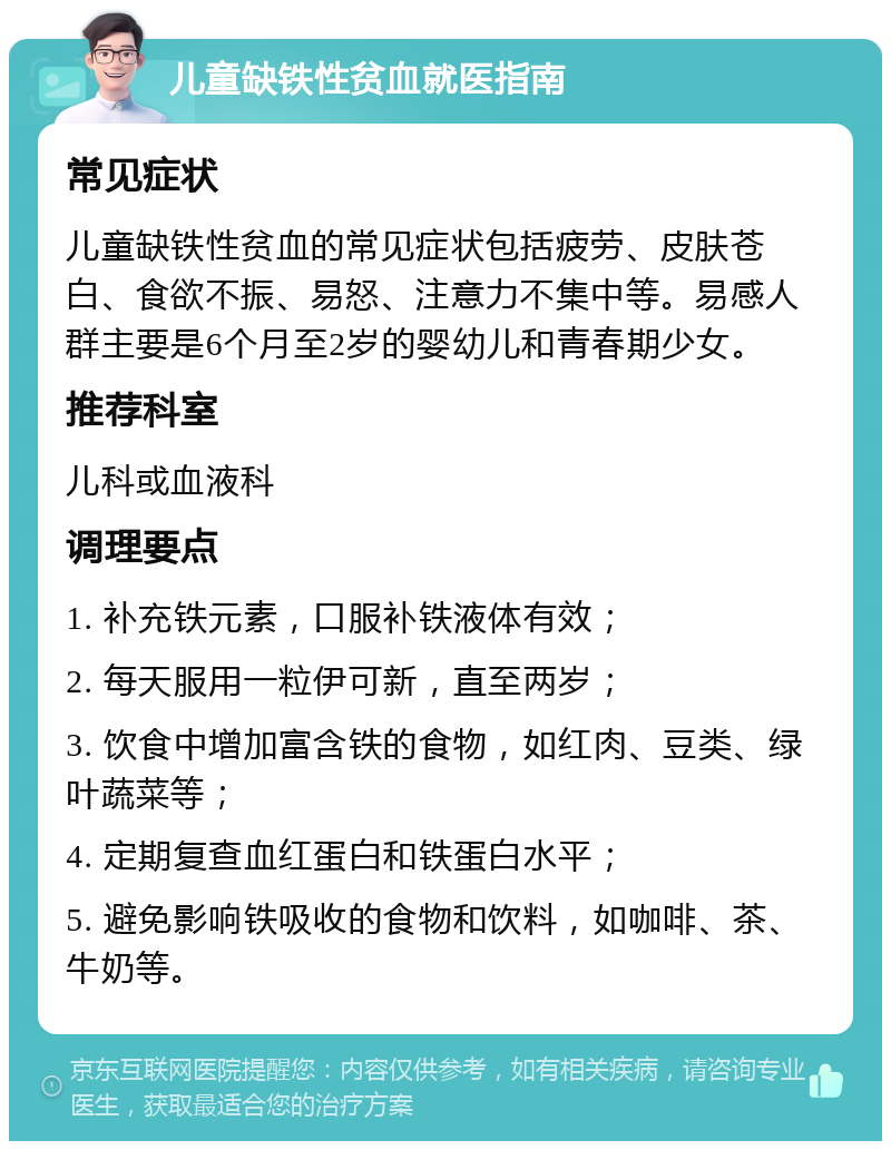 儿童缺铁性贫血就医指南 常见症状 儿童缺铁性贫血的常见症状包括疲劳、皮肤苍白、食欲不振、易怒、注意力不集中等。易感人群主要是6个月至2岁的婴幼儿和青春期少女。 推荐科室 儿科或血液科 调理要点 1. 补充铁元素，口服补铁液体有效； 2. 每天服用一粒伊可新，直至两岁； 3. 饮食中增加富含铁的食物，如红肉、豆类、绿叶蔬菜等； 4. 定期复查血红蛋白和铁蛋白水平； 5. 避免影响铁吸收的食物和饮料，如咖啡、茶、牛奶等。