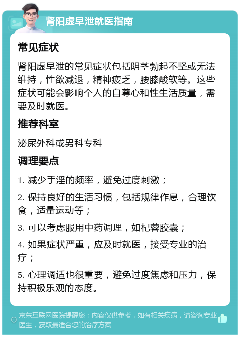 肾阳虚早泄就医指南 常见症状 肾阳虚早泄的常见症状包括阴茎勃起不坚或无法维持，性欲减退，精神疲乏，腰膝酸软等。这些症状可能会影响个人的自尊心和性生活质量，需要及时就医。 推荐科室 泌尿外科或男科专科 调理要点 1. 减少手淫的频率，避免过度刺激； 2. 保持良好的生活习惯，包括规律作息，合理饮食，适量运动等； 3. 可以考虑服用中药调理，如杞蓉胶囊； 4. 如果症状严重，应及时就医，接受专业的治疗； 5. 心理调适也很重要，避免过度焦虑和压力，保持积极乐观的态度。