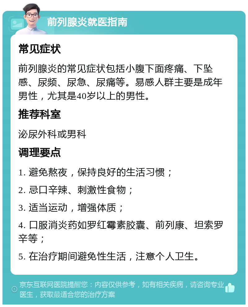 前列腺炎就医指南 常见症状 前列腺炎的常见症状包括小腹下面疼痛、下坠感、尿频、尿急、尿痛等。易感人群主要是成年男性，尤其是40岁以上的男性。 推荐科室 泌尿外科或男科 调理要点 1. 避免熬夜，保持良好的生活习惯； 2. 忌口辛辣、刺激性食物； 3. 适当运动，增强体质； 4. 口服消炎药如罗红霉素胶囊、前列康、坦索罗辛等； 5. 在治疗期间避免性生活，注意个人卫生。