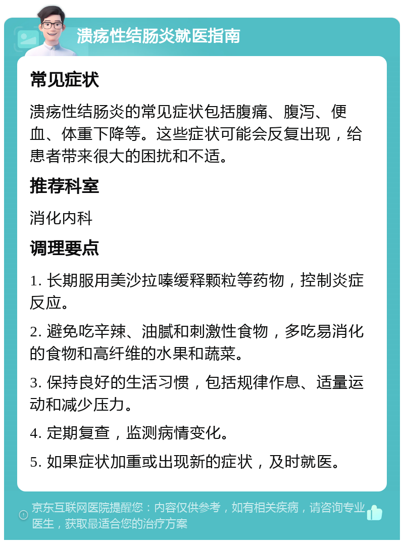 溃疡性结肠炎就医指南 常见症状 溃疡性结肠炎的常见症状包括腹痛、腹泻、便血、体重下降等。这些症状可能会反复出现，给患者带来很大的困扰和不适。 推荐科室 消化内科 调理要点 1. 长期服用美沙拉嗪缓释颗粒等药物，控制炎症反应。 2. 避免吃辛辣、油腻和刺激性食物，多吃易消化的食物和高纤维的水果和蔬菜。 3. 保持良好的生活习惯，包括规律作息、适量运动和减少压力。 4. 定期复查，监测病情变化。 5. 如果症状加重或出现新的症状，及时就医。