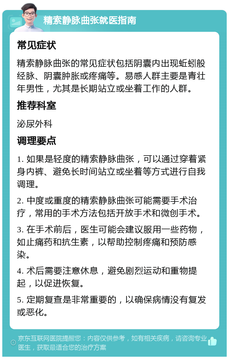 精索静脉曲张就医指南 常见症状 精索静脉曲张的常见症状包括阴囊内出现蚯蚓般经脉、阴囊肿胀或疼痛等。易感人群主要是青壮年男性，尤其是长期站立或坐着工作的人群。 推荐科室 泌尿外科 调理要点 1. 如果是轻度的精索静脉曲张，可以通过穿着紧身内裤、避免长时间站立或坐着等方式进行自我调理。 2. 中度或重度的精索静脉曲张可能需要手术治疗，常用的手术方法包括开放手术和微创手术。 3. 在手术前后，医生可能会建议服用一些药物，如止痛药和抗生素，以帮助控制疼痛和预防感染。 4. 术后需要注意休息，避免剧烈运动和重物提起，以促进恢复。 5. 定期复查是非常重要的，以确保病情没有复发或恶化。