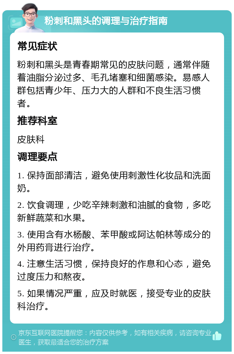 粉刺和黑头的调理与治疗指南 常见症状 粉刺和黑头是青春期常见的皮肤问题，通常伴随着油脂分泌过多、毛孔堵塞和细菌感染。易感人群包括青少年、压力大的人群和不良生活习惯者。 推荐科室 皮肤科 调理要点 1. 保持面部清洁，避免使用刺激性化妆品和洗面奶。 2. 饮食调理，少吃辛辣刺激和油腻的食物，多吃新鲜蔬菜和水果。 3. 使用含有水杨酸、苯甲酸或阿达帕林等成分的外用药膏进行治疗。 4. 注意生活习惯，保持良好的作息和心态，避免过度压力和熬夜。 5. 如果情况严重，应及时就医，接受专业的皮肤科治疗。