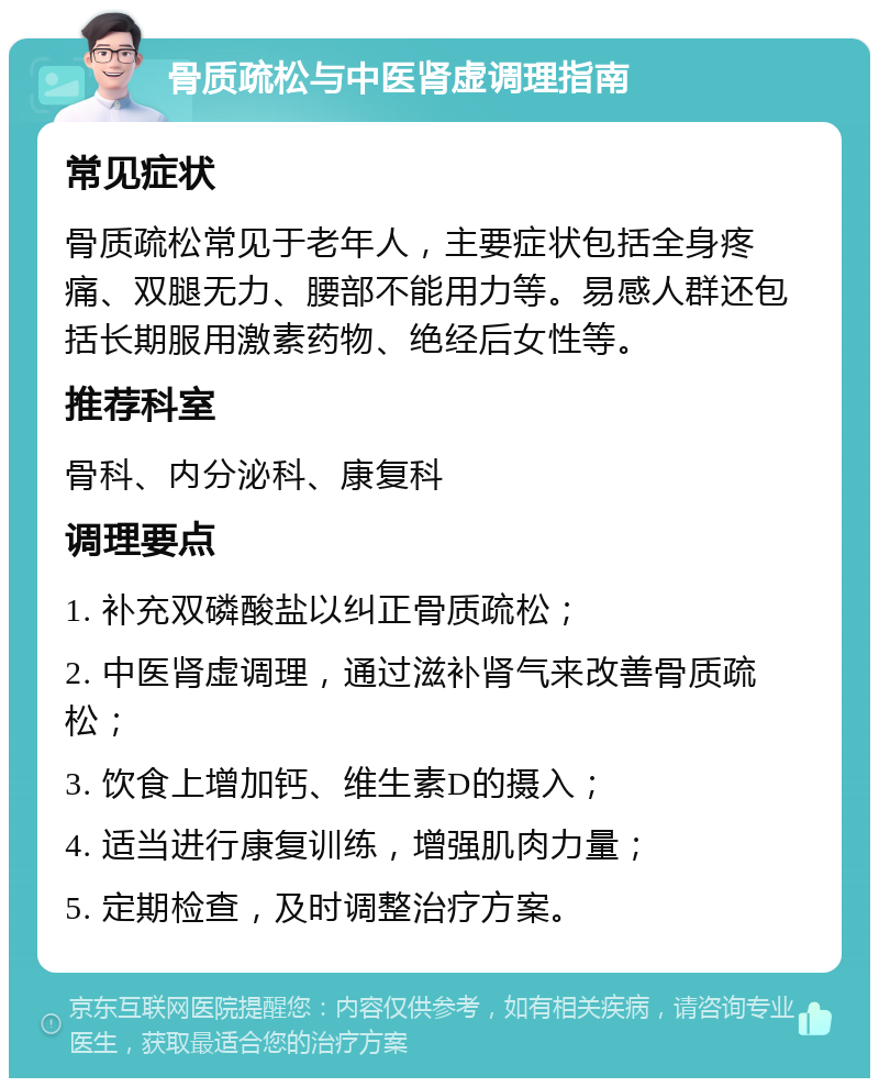 骨质疏松与中医肾虚调理指南 常见症状 骨质疏松常见于老年人，主要症状包括全身疼痛、双腿无力、腰部不能用力等。易感人群还包括长期服用激素药物、绝经后女性等。 推荐科室 骨科、内分泌科、康复科 调理要点 1. 补充双磷酸盐以纠正骨质疏松； 2. 中医肾虚调理，通过滋补肾气来改善骨质疏松； 3. 饮食上增加钙、维生素D的摄入； 4. 适当进行康复训练，增强肌肉力量； 5. 定期检查，及时调整治疗方案。