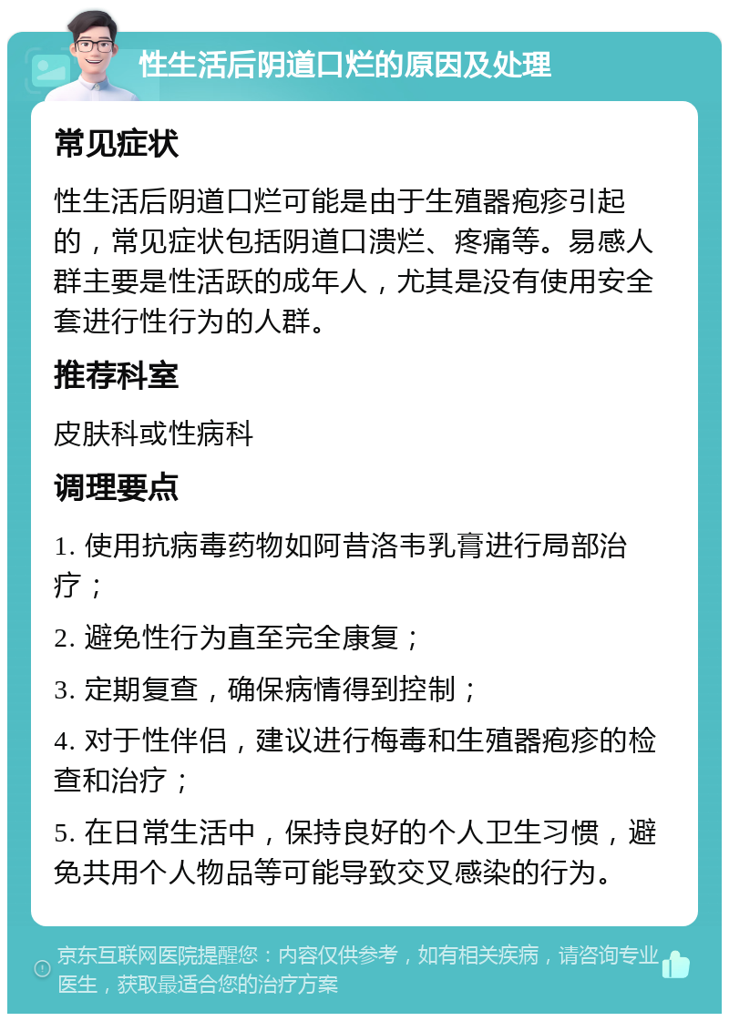 性生活后阴道口烂的原因及处理 常见症状 性生活后阴道口烂可能是由于生殖器疱疹引起的，常见症状包括阴道口溃烂、疼痛等。易感人群主要是性活跃的成年人，尤其是没有使用安全套进行性行为的人群。 推荐科室 皮肤科或性病科 调理要点 1. 使用抗病毒药物如阿昔洛韦乳膏进行局部治疗； 2. 避免性行为直至完全康复； 3. 定期复查，确保病情得到控制； 4. 对于性伴侣，建议进行梅毒和生殖器疱疹的检查和治疗； 5. 在日常生活中，保持良好的个人卫生习惯，避免共用个人物品等可能导致交叉感染的行为。