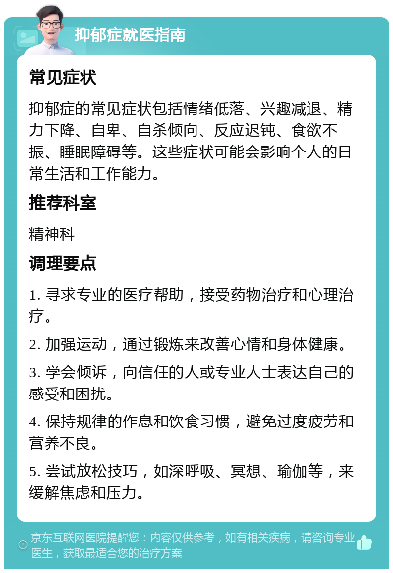 抑郁症就医指南 常见症状 抑郁症的常见症状包括情绪低落、兴趣减退、精力下降、自卑、自杀倾向、反应迟钝、食欲不振、睡眠障碍等。这些症状可能会影响个人的日常生活和工作能力。 推荐科室 精神科 调理要点 1. 寻求专业的医疗帮助，接受药物治疗和心理治疗。 2. 加强运动，通过锻炼来改善心情和身体健康。 3. 学会倾诉，向信任的人或专业人士表达自己的感受和困扰。 4. 保持规律的作息和饮食习惯，避免过度疲劳和营养不良。 5. 尝试放松技巧，如深呼吸、冥想、瑜伽等，来缓解焦虑和压力。