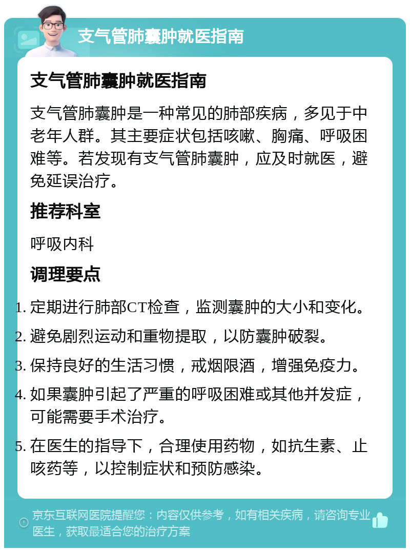 支气管肺囊肿就医指南 支气管肺囊肿就医指南 支气管肺囊肿是一种常见的肺部疾病，多见于中老年人群。其主要症状包括咳嗽、胸痛、呼吸困难等。若发现有支气管肺囊肿，应及时就医，避免延误治疗。 推荐科室 呼吸内科 调理要点 定期进行肺部CT检查，监测囊肿的大小和变化。 避免剧烈运动和重物提取，以防囊肿破裂。 保持良好的生活习惯，戒烟限酒，增强免疫力。 如果囊肿引起了严重的呼吸困难或其他并发症，可能需要手术治疗。 在医生的指导下，合理使用药物，如抗生素、止咳药等，以控制症状和预防感染。