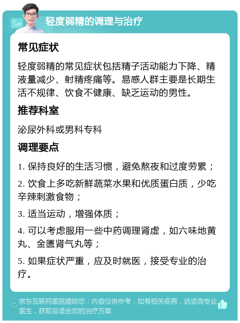 轻度弱精的调理与治疗 常见症状 轻度弱精的常见症状包括精子活动能力下降、精液量减少、射精疼痛等。易感人群主要是长期生活不规律、饮食不健康、缺乏运动的男性。 推荐科室 泌尿外科或男科专科 调理要点 1. 保持良好的生活习惯，避免熬夜和过度劳累； 2. 饮食上多吃新鲜蔬菜水果和优质蛋白质，少吃辛辣刺激食物； 3. 适当运动，增强体质； 4. 可以考虑服用一些中药调理肾虚，如六味地黄丸、金匮肾气丸等； 5. 如果症状严重，应及时就医，接受专业的治疗。