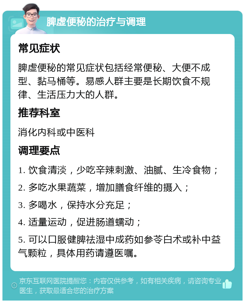 脾虚便秘的治疗与调理 常见症状 脾虚便秘的常见症状包括经常便秘、大便不成型、黏马桶等。易感人群主要是长期饮食不规律、生活压力大的人群。 推荐科室 消化内科或中医科 调理要点 1. 饮食清淡，少吃辛辣刺激、油腻、生冷食物； 2. 多吃水果蔬菜，增加膳食纤维的摄入； 3. 多喝水，保持水分充足； 4. 适量运动，促进肠道蠕动； 5. 可以口服健脾祛湿中成药如参苓白术或补中益气颗粒，具体用药请遵医嘱。