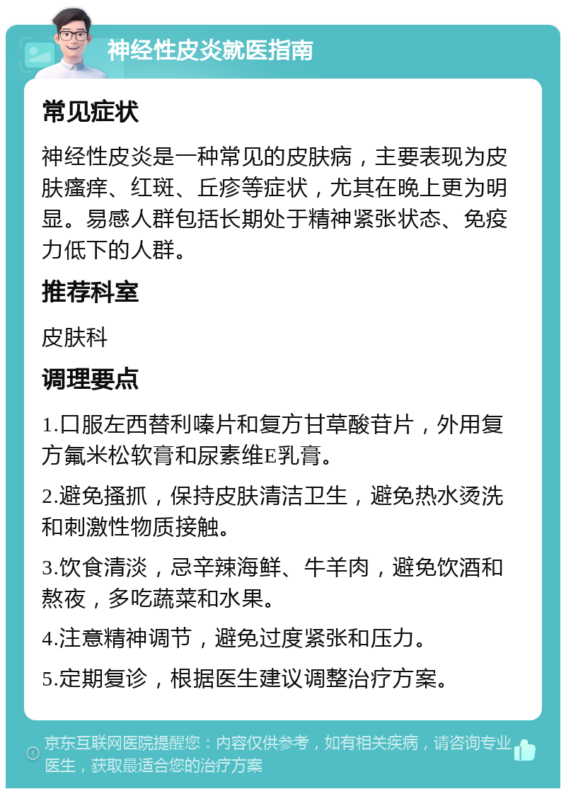 神经性皮炎就医指南 常见症状 神经性皮炎是一种常见的皮肤病，主要表现为皮肤瘙痒、红斑、丘疹等症状，尤其在晚上更为明显。易感人群包括长期处于精神紧张状态、免疫力低下的人群。 推荐科室 皮肤科 调理要点 1.口服左西替利嗪片和复方甘草酸苷片，外用复方氟米松软膏和尿素维E乳膏。 2.避免搔抓，保持皮肤清洁卫生，避免热水烫洗和刺激性物质接触。 3.饮食清淡，忌辛辣海鲜、牛羊肉，避免饮酒和熬夜，多吃蔬菜和水果。 4.注意精神调节，避免过度紧张和压力。 5.定期复诊，根据医生建议调整治疗方案。