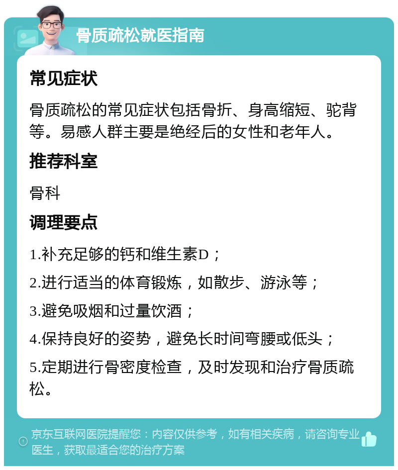 骨质疏松就医指南 常见症状 骨质疏松的常见症状包括骨折、身高缩短、驼背等。易感人群主要是绝经后的女性和老年人。 推荐科室 骨科 调理要点 1.补充足够的钙和维生素D； 2.进行适当的体育锻炼，如散步、游泳等； 3.避免吸烟和过量饮酒； 4.保持良好的姿势，避免长时间弯腰或低头； 5.定期进行骨密度检查，及时发现和治疗骨质疏松。