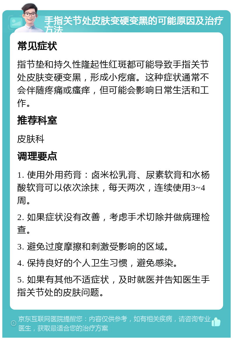 手指关节处皮肤变硬变黑的可能原因及治疗方法 常见症状 指节垫和持久性隆起性红斑都可能导致手指关节处皮肤变硬变黑，形成小疙瘩。这种症状通常不会伴随疼痛或瘙痒，但可能会影响日常生活和工作。 推荐科室 皮肤科 调理要点 1. 使用外用药膏：卤米松乳膏、尿素软膏和水杨酸软膏可以依次涂抹，每天两次，连续使用3~4周。 2. 如果症状没有改善，考虑手术切除并做病理检查。 3. 避免过度摩擦和刺激受影响的区域。 4. 保持良好的个人卫生习惯，避免感染。 5. 如果有其他不适症状，及时就医并告知医生手指关节处的皮肤问题。