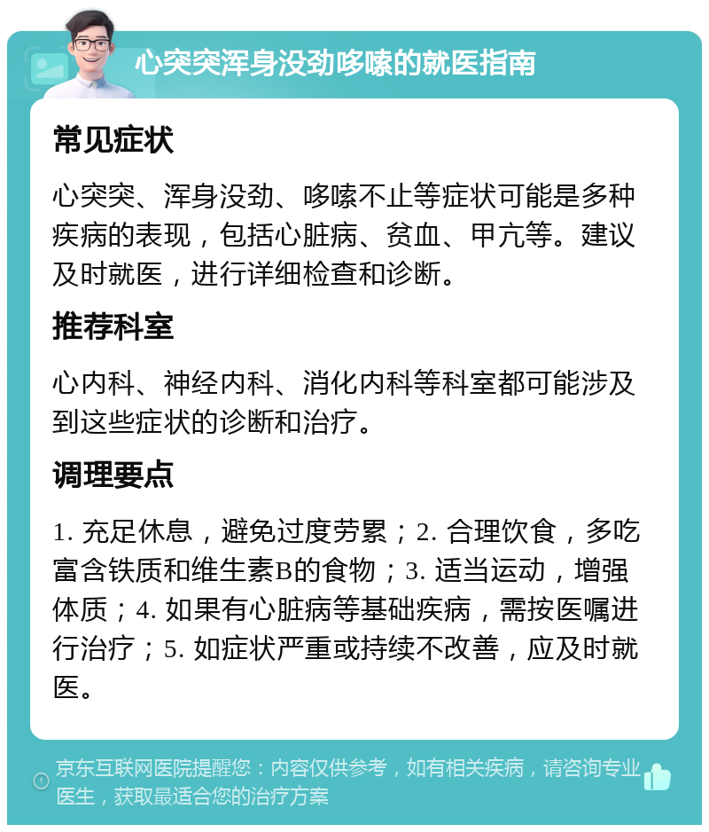 心突突浑身没劲哆嗦的就医指南 常见症状 心突突、浑身没劲、哆嗦不止等症状可能是多种疾病的表现，包括心脏病、贫血、甲亢等。建议及时就医，进行详细检查和诊断。 推荐科室 心内科、神经内科、消化内科等科室都可能涉及到这些症状的诊断和治疗。 调理要点 1. 充足休息，避免过度劳累；2. 合理饮食，多吃富含铁质和维生素B的食物；3. 适当运动，增强体质；4. 如果有心脏病等基础疾病，需按医嘱进行治疗；5. 如症状严重或持续不改善，应及时就医。