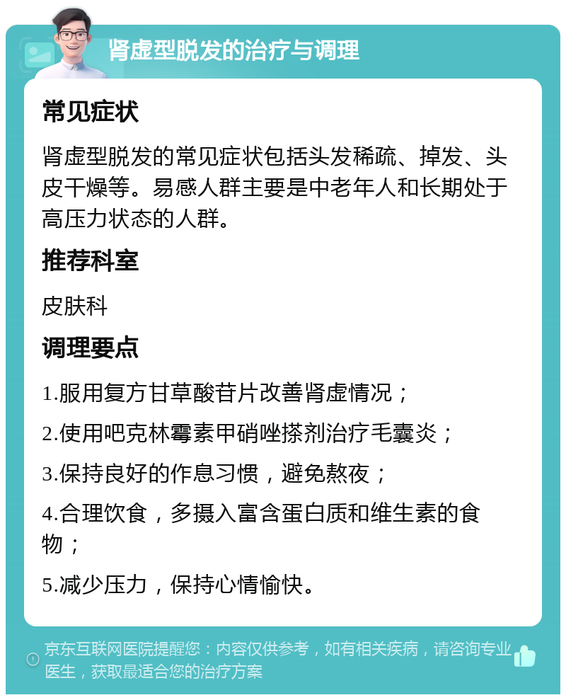 肾虚型脱发的治疗与调理 常见症状 肾虚型脱发的常见症状包括头发稀疏、掉发、头皮干燥等。易感人群主要是中老年人和长期处于高压力状态的人群。 推荐科室 皮肤科 调理要点 1.服用复方甘草酸苷片改善肾虚情况； 2.使用吧克林霉素甲硝唑搽剂治疗毛囊炎； 3.保持良好的作息习惯，避免熬夜； 4.合理饮食，多摄入富含蛋白质和维生素的食物； 5.减少压力，保持心情愉快。