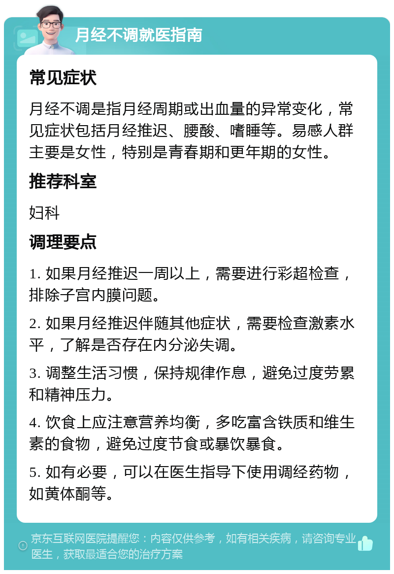 月经不调就医指南 常见症状 月经不调是指月经周期或出血量的异常变化，常见症状包括月经推迟、腰酸、嗜睡等。易感人群主要是女性，特别是青春期和更年期的女性。 推荐科室 妇科 调理要点 1. 如果月经推迟一周以上，需要进行彩超检查，排除子宫内膜问题。 2. 如果月经推迟伴随其他症状，需要检查激素水平，了解是否存在内分泌失调。 3. 调整生活习惯，保持规律作息，避免过度劳累和精神压力。 4. 饮食上应注意营养均衡，多吃富含铁质和维生素的食物，避免过度节食或暴饮暴食。 5. 如有必要，可以在医生指导下使用调经药物，如黄体酮等。