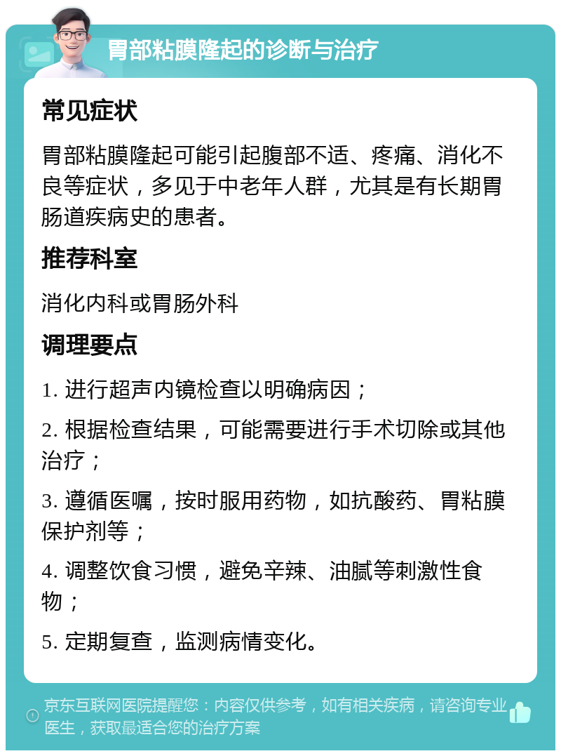 胃部粘膜隆起的诊断与治疗 常见症状 胃部粘膜隆起可能引起腹部不适、疼痛、消化不良等症状，多见于中老年人群，尤其是有长期胃肠道疾病史的患者。 推荐科室 消化内科或胃肠外科 调理要点 1. 进行超声内镜检查以明确病因； 2. 根据检查结果，可能需要进行手术切除或其他治疗； 3. 遵循医嘱，按时服用药物，如抗酸药、胃粘膜保护剂等； 4. 调整饮食习惯，避免辛辣、油腻等刺激性食物； 5. 定期复查，监测病情变化。