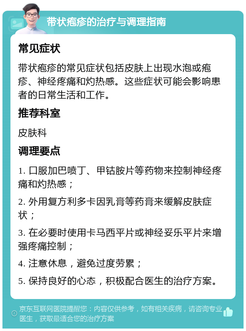 带状疱疹的治疗与调理指南 常见症状 带状疱疹的常见症状包括皮肤上出现水泡或疱疹、神经疼痛和灼热感。这些症状可能会影响患者的日常生活和工作。 推荐科室 皮肤科 调理要点 1. 口服加巴喷丁、甲钴胺片等药物来控制神经疼痛和灼热感； 2. 外用复方利多卡因乳膏等药膏来缓解皮肤症状； 3. 在必要时使用卡马西平片或神经妥乐平片来增强疼痛控制； 4. 注意休息，避免过度劳累； 5. 保持良好的心态，积极配合医生的治疗方案。