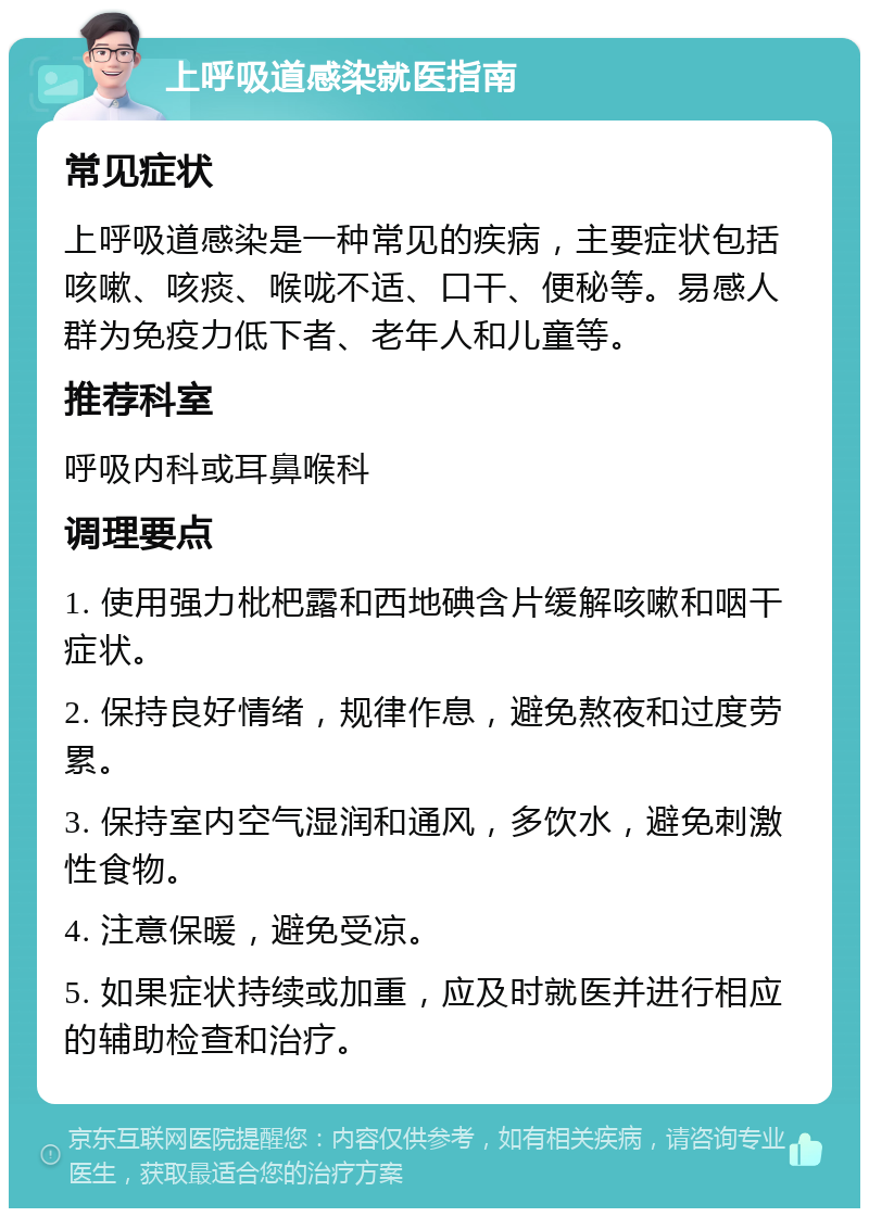 上呼吸道感染就医指南 常见症状 上呼吸道感染是一种常见的疾病，主要症状包括咳嗽、咳痰、喉咙不适、口干、便秘等。易感人群为免疫力低下者、老年人和儿童等。 推荐科室 呼吸内科或耳鼻喉科 调理要点 1. 使用强力枇杷露和西地碘含片缓解咳嗽和咽干症状。 2. 保持良好情绪，规律作息，避免熬夜和过度劳累。 3. 保持室内空气湿润和通风，多饮水，避免刺激性食物。 4. 注意保暖，避免受凉。 5. 如果症状持续或加重，应及时就医并进行相应的辅助检查和治疗。