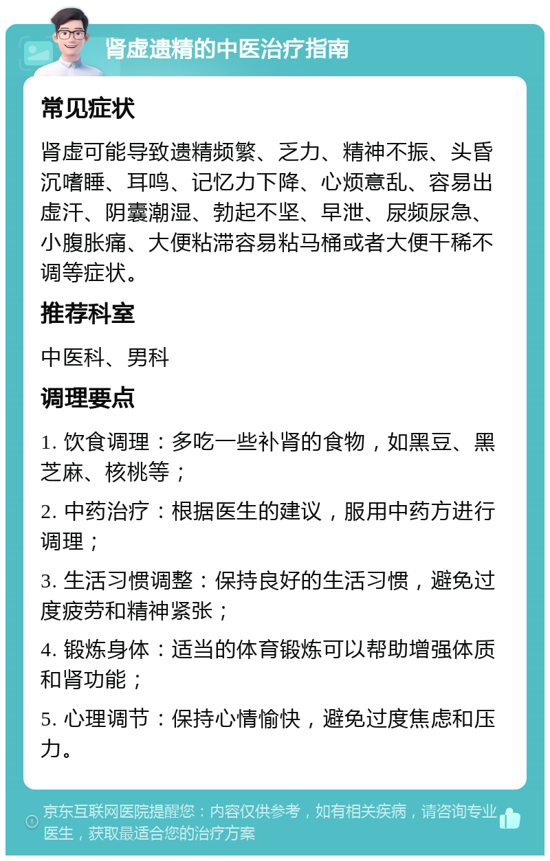 肾虚遗精的中医治疗指南 常见症状 肾虚可能导致遗精频繁、乏力、精神不振、头昏沉嗜睡、耳鸣、记忆力下降、心烦意乱、容易出虚汗、阴囊潮湿、勃起不坚、早泄、尿频尿急、小腹胀痛、大便粘滞容易粘马桶或者大便干稀不调等症状。 推荐科室 中医科、男科 调理要点 1. 饮食调理：多吃一些补肾的食物，如黑豆、黑芝麻、核桃等； 2. 中药治疗：根据医生的建议，服用中药方进行调理； 3. 生活习惯调整：保持良好的生活习惯，避免过度疲劳和精神紧张； 4. 锻炼身体：适当的体育锻炼可以帮助增强体质和肾功能； 5. 心理调节：保持心情愉快，避免过度焦虑和压力。