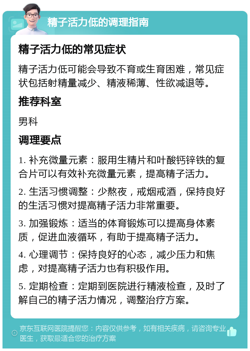 精子活力低的调理指南 精子活力低的常见症状 精子活力低可能会导致不育或生育困难，常见症状包括射精量减少、精液稀薄、性欲减退等。 推荐科室 男科 调理要点 1. 补充微量元素：服用生精片和叶酸钙锌铁的复合片可以有效补充微量元素，提高精子活力。 2. 生活习惯调整：少熬夜，戒烟戒酒，保持良好的生活习惯对提高精子活力非常重要。 3. 加强锻炼：适当的体育锻炼可以提高身体素质，促进血液循环，有助于提高精子活力。 4. 心理调节：保持良好的心态，减少压力和焦虑，对提高精子活力也有积极作用。 5. 定期检查：定期到医院进行精液检查，及时了解自己的精子活力情况，调整治疗方案。