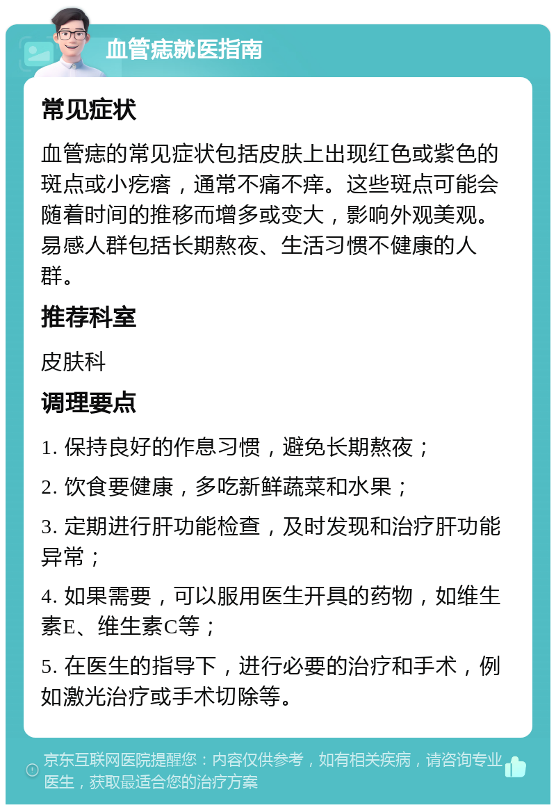 血管痣就医指南 常见症状 血管痣的常见症状包括皮肤上出现红色或紫色的斑点或小疙瘩，通常不痛不痒。这些斑点可能会随着时间的推移而增多或变大，影响外观美观。易感人群包括长期熬夜、生活习惯不健康的人群。 推荐科室 皮肤科 调理要点 1. 保持良好的作息习惯，避免长期熬夜； 2. 饮食要健康，多吃新鲜蔬菜和水果； 3. 定期进行肝功能检查，及时发现和治疗肝功能异常； 4. 如果需要，可以服用医生开具的药物，如维生素E、维生素C等； 5. 在医生的指导下，进行必要的治疗和手术，例如激光治疗或手术切除等。