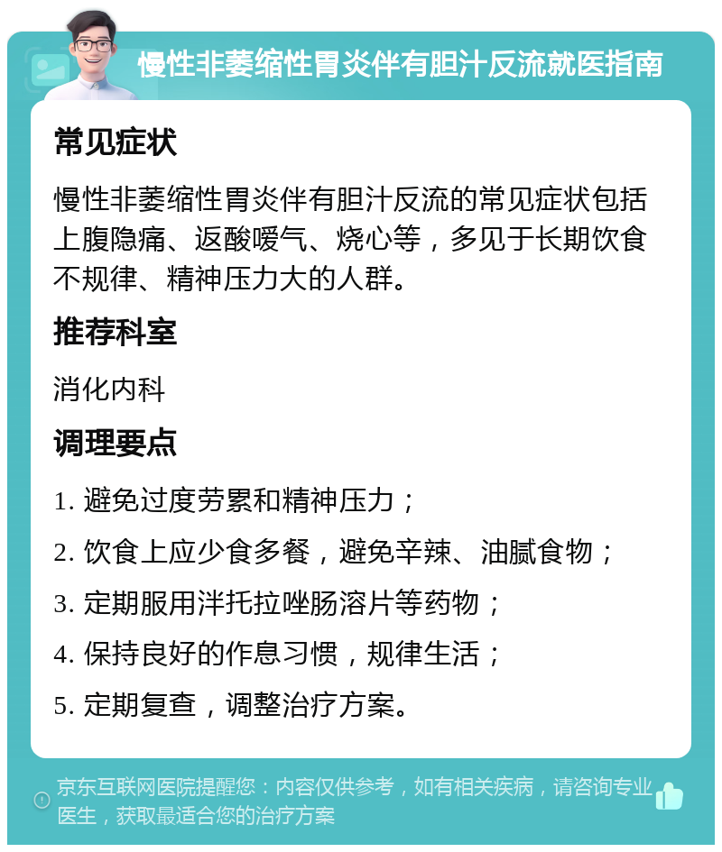 慢性非萎缩性胃炎伴有胆汁反流就医指南 常见症状 慢性非萎缩性胃炎伴有胆汁反流的常见症状包括上腹隐痛、返酸嗳气、烧心等，多见于长期饮食不规律、精神压力大的人群。 推荐科室 消化内科 调理要点 1. 避免过度劳累和精神压力； 2. 饮食上应少食多餐，避免辛辣、油腻食物； 3. 定期服用泮托拉唑肠溶片等药物； 4. 保持良好的作息习惯，规律生活； 5. 定期复查，调整治疗方案。