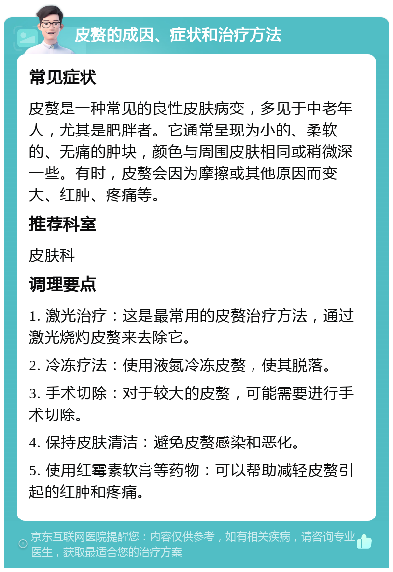 皮赘的成因、症状和治疗方法 常见症状 皮赘是一种常见的良性皮肤病变，多见于中老年人，尤其是肥胖者。它通常呈现为小的、柔软的、无痛的肿块，颜色与周围皮肤相同或稍微深一些。有时，皮赘会因为摩擦或其他原因而变大、红肿、疼痛等。 推荐科室 皮肤科 调理要点 1. 激光治疗：这是最常用的皮赘治疗方法，通过激光烧灼皮赘来去除它。 2. 冷冻疗法：使用液氮冷冻皮赘，使其脱落。 3. 手术切除：对于较大的皮赘，可能需要进行手术切除。 4. 保持皮肤清洁：避免皮赘感染和恶化。 5. 使用红霉素软膏等药物：可以帮助减轻皮赘引起的红肿和疼痛。