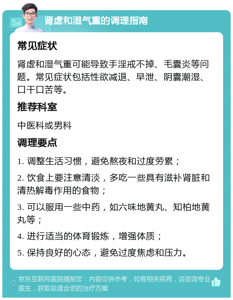 肾虚和湿气重的调理指南 常见症状 肾虚和湿气重可能导致手淫戒不掉、毛囊炎等问题。常见症状包括性欲减退、早泄、阴囊潮湿、口干口苦等。 推荐科室 中医科或男科 调理要点 1. 调整生活习惯，避免熬夜和过度劳累； 2. 饮食上要注意清淡，多吃一些具有滋补肾脏和清热解毒作用的食物； 3. 可以服用一些中药，如六味地黄丸、知柏地黄丸等； 4. 进行适当的体育锻炼，增强体质； 5. 保持良好的心态，避免过度焦虑和压力。