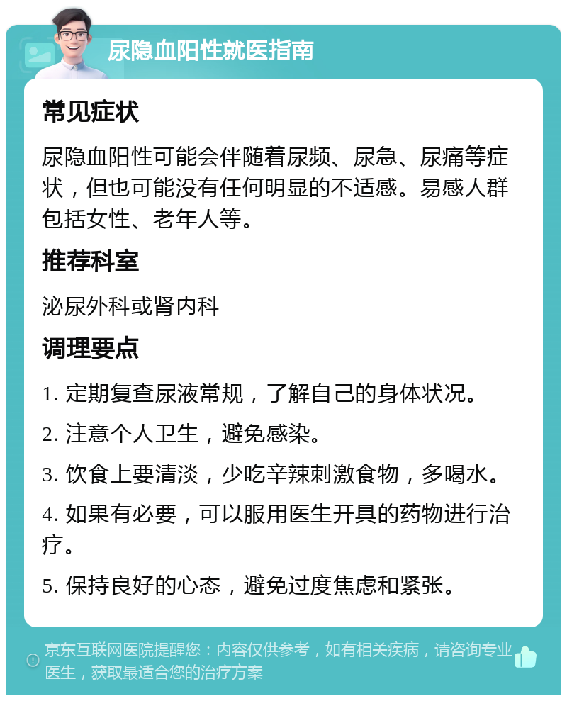 尿隐血阳性就医指南 常见症状 尿隐血阳性可能会伴随着尿频、尿急、尿痛等症状，但也可能没有任何明显的不适感。易感人群包括女性、老年人等。 推荐科室 泌尿外科或肾内科 调理要点 1. 定期复查尿液常规，了解自己的身体状况。 2. 注意个人卫生，避免感染。 3. 饮食上要清淡，少吃辛辣刺激食物，多喝水。 4. 如果有必要，可以服用医生开具的药物进行治疗。 5. 保持良好的心态，避免过度焦虑和紧张。