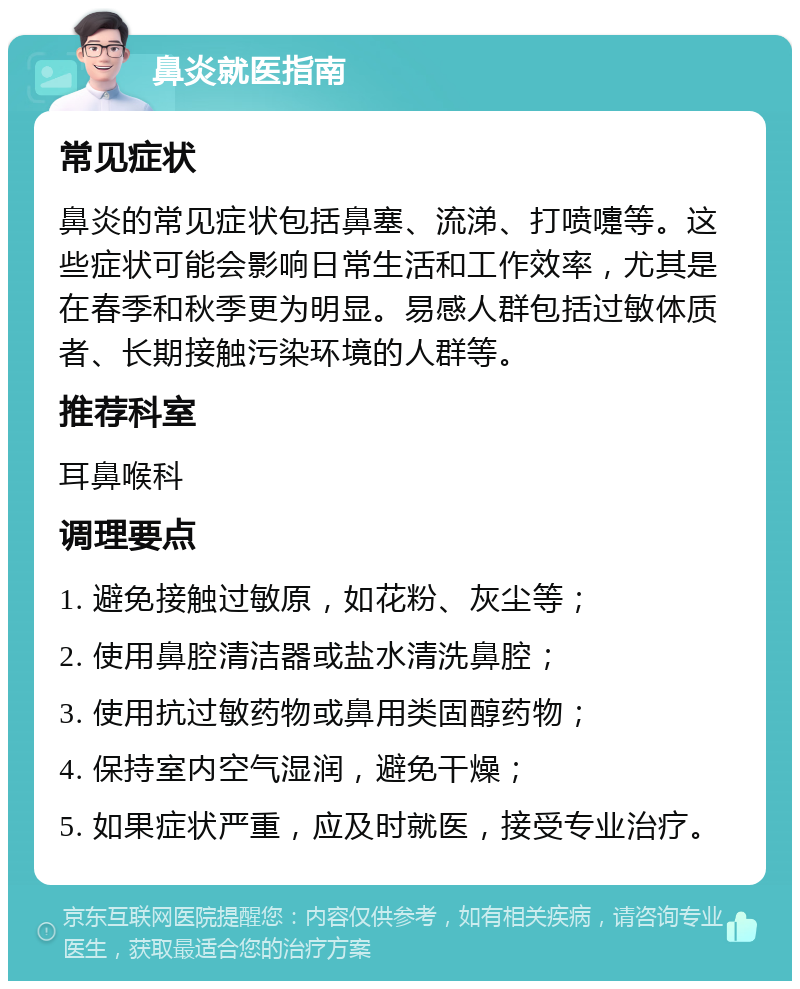 鼻炎就医指南 常见症状 鼻炎的常见症状包括鼻塞、流涕、打喷嚏等。这些症状可能会影响日常生活和工作效率，尤其是在春季和秋季更为明显。易感人群包括过敏体质者、长期接触污染环境的人群等。 推荐科室 耳鼻喉科 调理要点 1. 避免接触过敏原，如花粉、灰尘等； 2. 使用鼻腔清洁器或盐水清洗鼻腔； 3. 使用抗过敏药物或鼻用类固醇药物； 4. 保持室内空气湿润，避免干燥； 5. 如果症状严重，应及时就医，接受专业治疗。