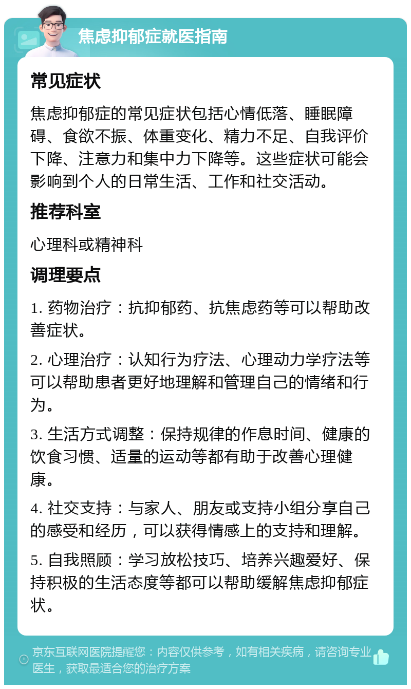 焦虑抑郁症就医指南 常见症状 焦虑抑郁症的常见症状包括心情低落、睡眠障碍、食欲不振、体重变化、精力不足、自我评价下降、注意力和集中力下降等。这些症状可能会影响到个人的日常生活、工作和社交活动。 推荐科室 心理科或精神科 调理要点 1. 药物治疗：抗抑郁药、抗焦虑药等可以帮助改善症状。 2. 心理治疗：认知行为疗法、心理动力学疗法等可以帮助患者更好地理解和管理自己的情绪和行为。 3. 生活方式调整：保持规律的作息时间、健康的饮食习惯、适量的运动等都有助于改善心理健康。 4. 社交支持：与家人、朋友或支持小组分享自己的感受和经历，可以获得情感上的支持和理解。 5. 自我照顾：学习放松技巧、培养兴趣爱好、保持积极的生活态度等都可以帮助缓解焦虑抑郁症状。