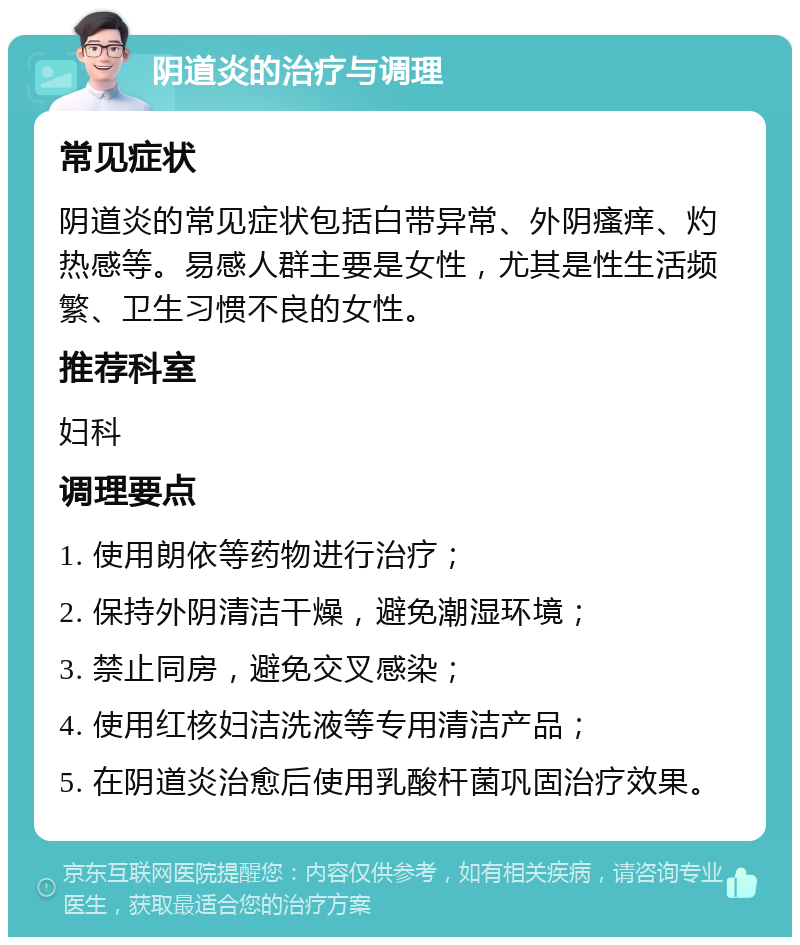 阴道炎的治疗与调理 常见症状 阴道炎的常见症状包括白带异常、外阴瘙痒、灼热感等。易感人群主要是女性，尤其是性生活频繁、卫生习惯不良的女性。 推荐科室 妇科 调理要点 1. 使用朗依等药物进行治疗； 2. 保持外阴清洁干燥，避免潮湿环境； 3. 禁止同房，避免交叉感染； 4. 使用红核妇洁洗液等专用清洁产品； 5. 在阴道炎治愈后使用乳酸杆菌巩固治疗效果。