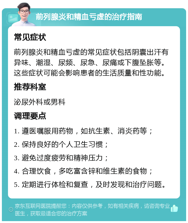 前列腺炎和精血亏虚的治疗指南 常见症状 前列腺炎和精血亏虚的常见症状包括阴囊出汗有异味、潮湿、尿频、尿急、尿痛或下腹坠胀等。这些症状可能会影响患者的生活质量和性功能。 推荐科室 泌尿外科或男科 调理要点 1. 遵医嘱服用药物，如抗生素、消炎药等； 2. 保持良好的个人卫生习惯； 3. 避免过度疲劳和精神压力； 4. 合理饮食，多吃富含锌和维生素的食物； 5. 定期进行体检和复查，及时发现和治疗问题。