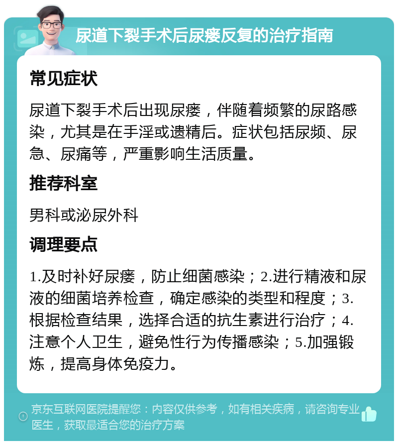 尿道下裂手术后尿瘘反复的治疗指南 常见症状 尿道下裂手术后出现尿瘘，伴随着频繁的尿路感染，尤其是在手淫或遗精后。症状包括尿频、尿急、尿痛等，严重影响生活质量。 推荐科室 男科或泌尿外科 调理要点 1.及时补好尿瘘，防止细菌感染；2.进行精液和尿液的细菌培养检查，确定感染的类型和程度；3.根据检查结果，选择合适的抗生素进行治疗；4.注意个人卫生，避免性行为传播感染；5.加强锻炼，提高身体免疫力。